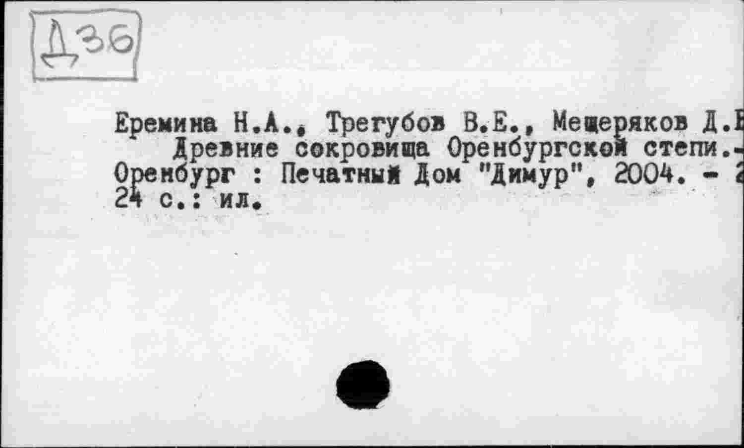 ﻿Еремина H.A.é Трегубов В.Е., Мещеряков Д.І Древние сокровища Оренбургской степи,-
Оренбург : Печатный Дом "Димур", 2004. - І